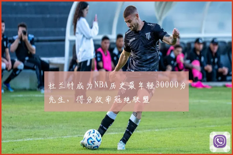 杜兰特成为NBA历史最年轻30000分先生，得分效率冠绝联盟