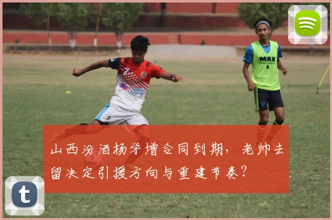 山西汾酒杨学增合同到期，老帅去留决定引援方向与重建节奏？