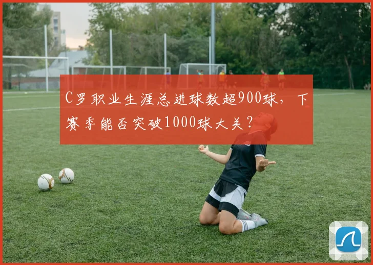 C罗职业生涯总进球数超900球，下赛季能否突破1000球大关？